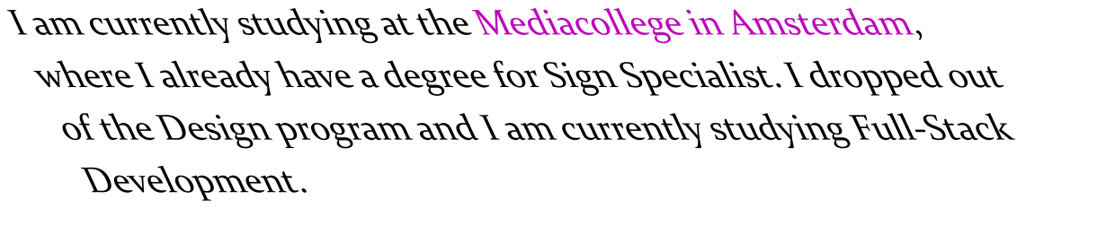 I am currently studying at the Mediacollege in Amsterdam, where I already have a degree for Sign Specialist. I dropped out of the Design program and I am currently studying Full-Stack Development.