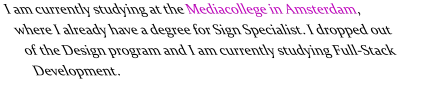 I am currently studying at the Mediacollege in Amsterdam, where I already have a degree for Sign Specialist. I dropped out of the Design program and I am currently studying Full-Stack Development.